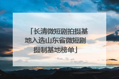 长清微短剧拍摄基地入选山东省微短剧摄制基地榜单