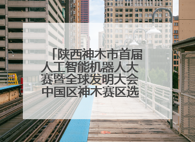 陕西神木市首届人工智能机器人大赛暨全球发明大会中国区神木赛区选拔赛隆重举行