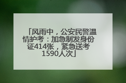 风雨中，公安民警温情护考：加急制发身份证414张，紧急送考1590人次