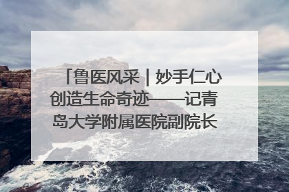 鲁医风采｜妙手仁心创造生命奇迹——记青岛大学附属医院副院长、器官移植中心主任、主任医师蔡金贞