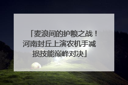 麦浪间的护粮之战！河南封丘上演农机手减损技能巅峰对决