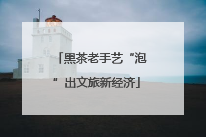 黑茶老手艺“泡”出文旅新经济