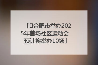 ﻿合肥市举办2025年首场社区运动会 预计将举办10场