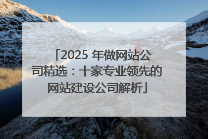 2025 年做网站公司精选：十家专业领先的网站建设公司解析