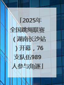 2025年全国跳绳联赛（湖南长沙站）开幕，76支队伍989人参与角逐