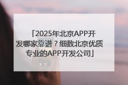 2025年北京APP开发哪家靠谱？细数北京优质专业的APP开发公司