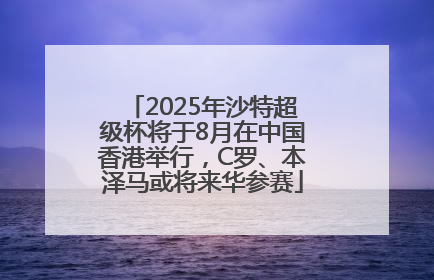 2025年沙特超级杯将于8月在中国香港举行，C罗、本泽马或将来华参赛