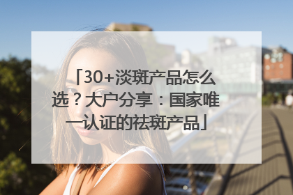30+淡斑产品怎么选？大户分享：国家唯一认证的祛斑产品