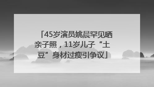 45岁演员姚晨罕见晒亲子照，11岁儿子“土豆”身材过瘦引争议
