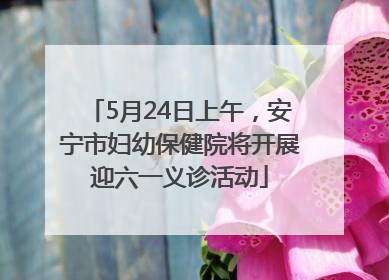 5月24日上午，安宁市妇幼保健院将开展迎六一义诊活动
